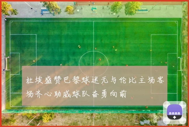 杜埃盛赞巴黎球迷无与伦比主场客场齐心助威球队奋勇向前