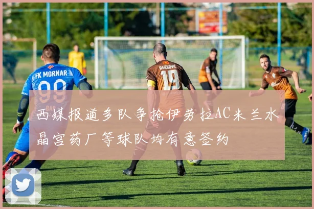 西媒报道多队争抢伊劳拉AC米兰水晶宫药厂等球队均有意签约