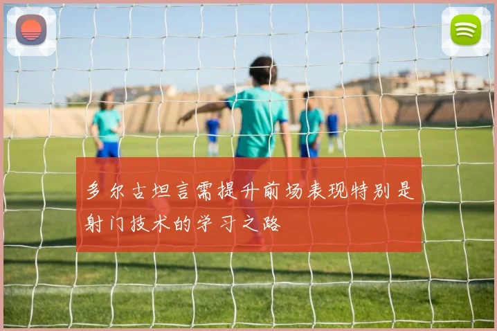 多尔古坦言需提升前场表现特别是射门技术的学习之路