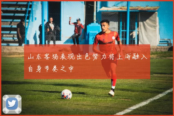山东客场表现出色努力将上海融入自身节奏之中