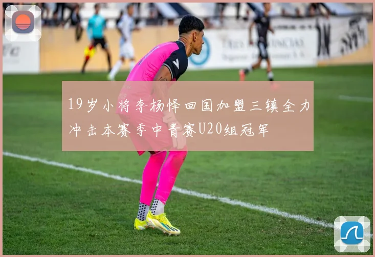 19岁小将李杨怿回国加盟三镇全力冲击本赛季中青赛U20组冠军
