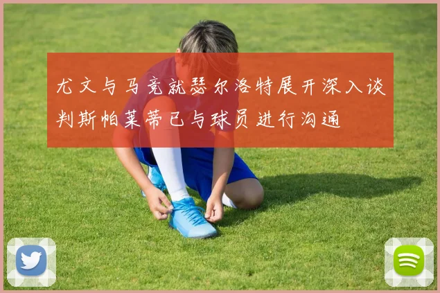 尤文与马竞就瑟尔洛特展开深入谈判斯帕莱蒂已与球员进行沟通