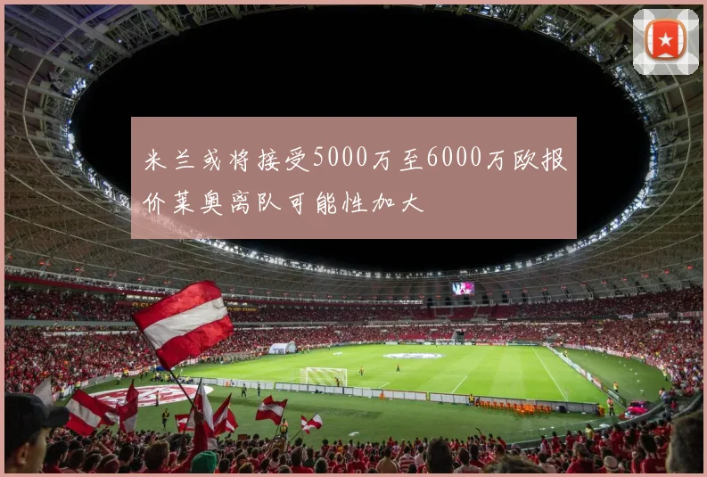 米兰或将接受5000万至6000万欧报价莱奥离队可能性加大