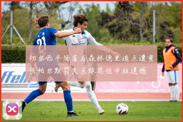 切尔西半场落后森林德里造点遭重伤帕尔默罚失点球恩佐中柱遗憾