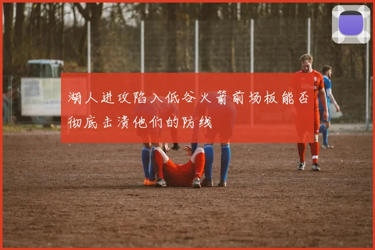 湖人进攻陷入低谷火箭前场板能否彻底击溃他们的防线