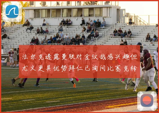 法尔克透露曼联对金玟哉感兴趣但尤文更具优势拜仁已询问比塞克转会情况