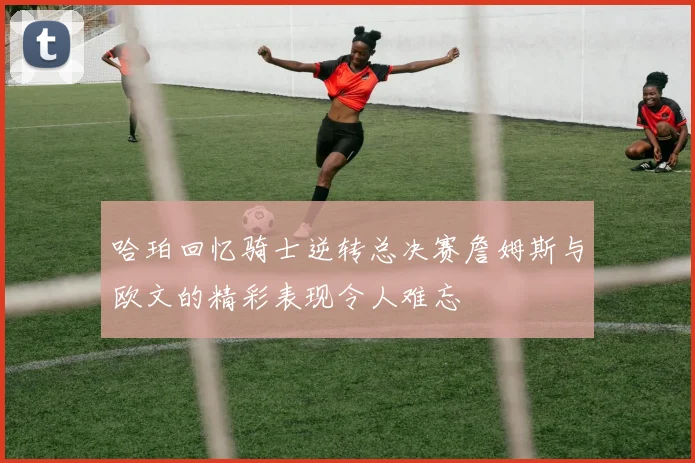 哈珀回忆骑士逆转总决赛詹姆斯与欧文的精彩表现令人难忘