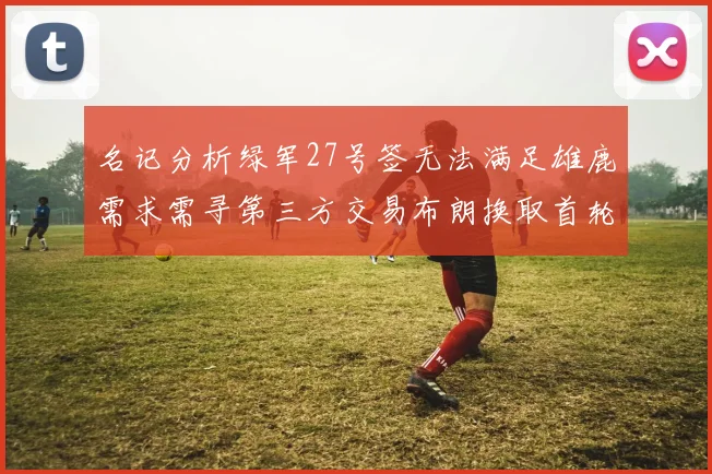 名记分析绿军27号签无法满足雄鹿需求需寻第三方交易布朗换取首轮签