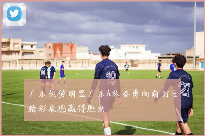 广东优势明显广东A队奋勇向前打出精彩表现赢得胜利