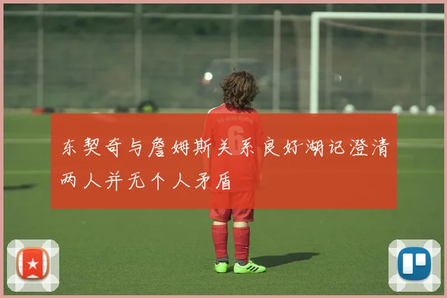东契奇与詹姆斯关系良好湖记澄清两人并无个人矛盾